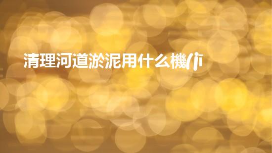 清理河道淤泥用什么機(jī)器好清淤工程技術(shù)革新：如何提升施工效率與安全性？
